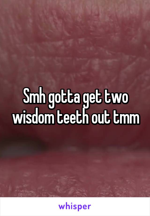 Smh gotta get two wisdom teeth out tmm