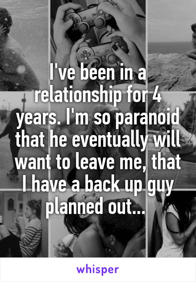 I've been in a relationship for 4 years. I'm so paranoid that he eventually will want to leave me, that I have a back up guy planned out... 