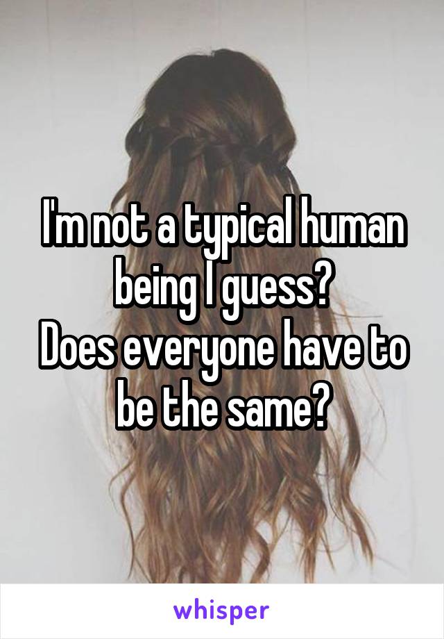 I'm not a typical human being I guess?
Does everyone have to be the same?