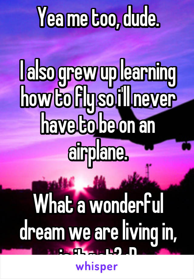 Yea me too, dude.

I also grew up learning how to fly so i'll never have to be on an airplane.

What a wonderful dream we are living in, is it not? ;P