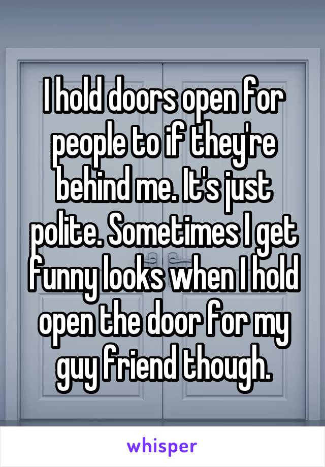 I hold doors open for people to if they're behind me. It's just polite. Sometimes I get funny looks when I hold open the door for my guy friend though.