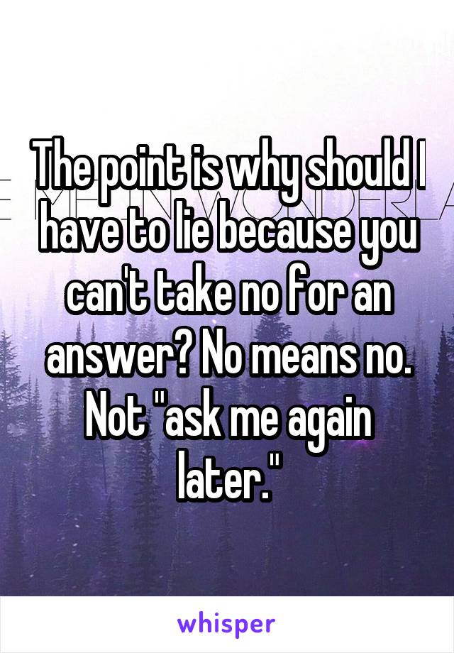 The point is why should I have to lie because you can't take no for an answer? No means no. Not "ask me again later."