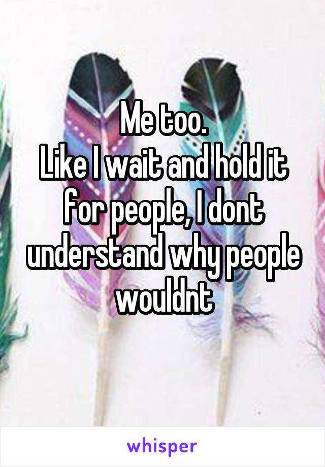 Me too.
Like I wait and hold it for people, I dont understand why people wouldnt
