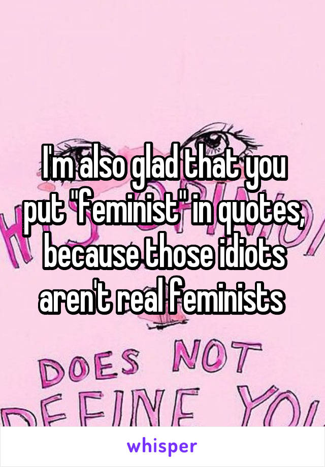 I'm also glad that you put "feminist" in quotes, because those idiots aren't real feminists 