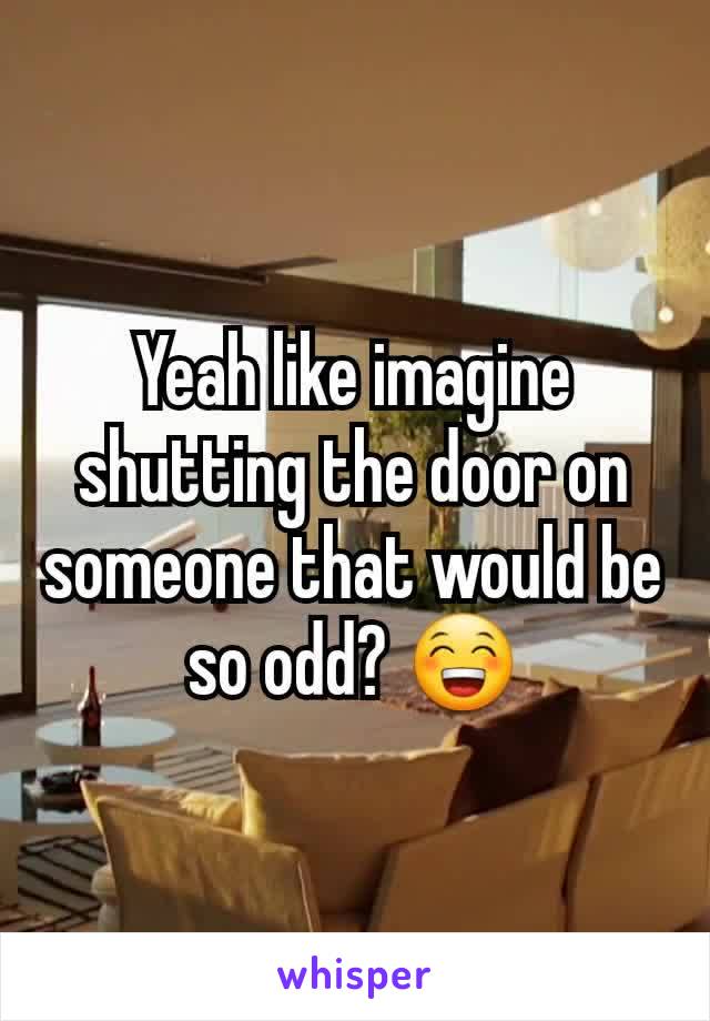 Yeah like imagine shutting the door on someone that would be so odd? 😁