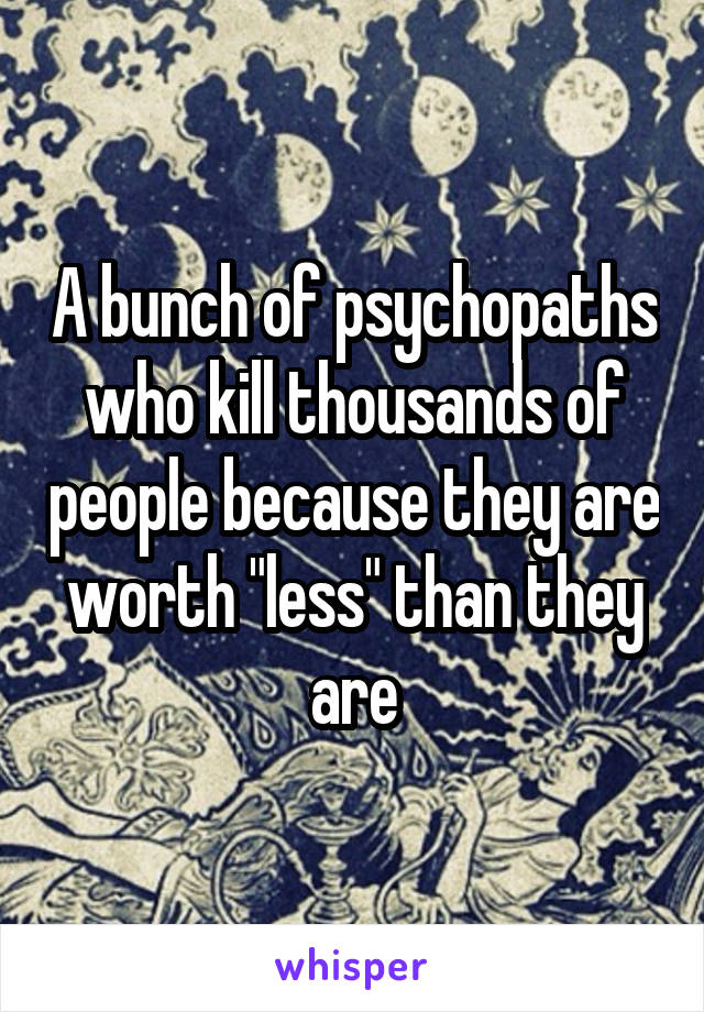 A bunch of psychopaths who kill thousands of people because they are worth "less" than they are