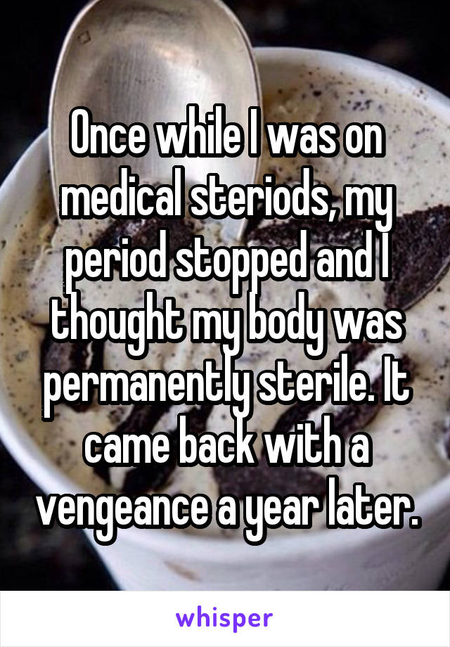 Once while I was on medical steriods, my period stopped and I thought my body was permanently sterile. It came back with a vengeance a year later.