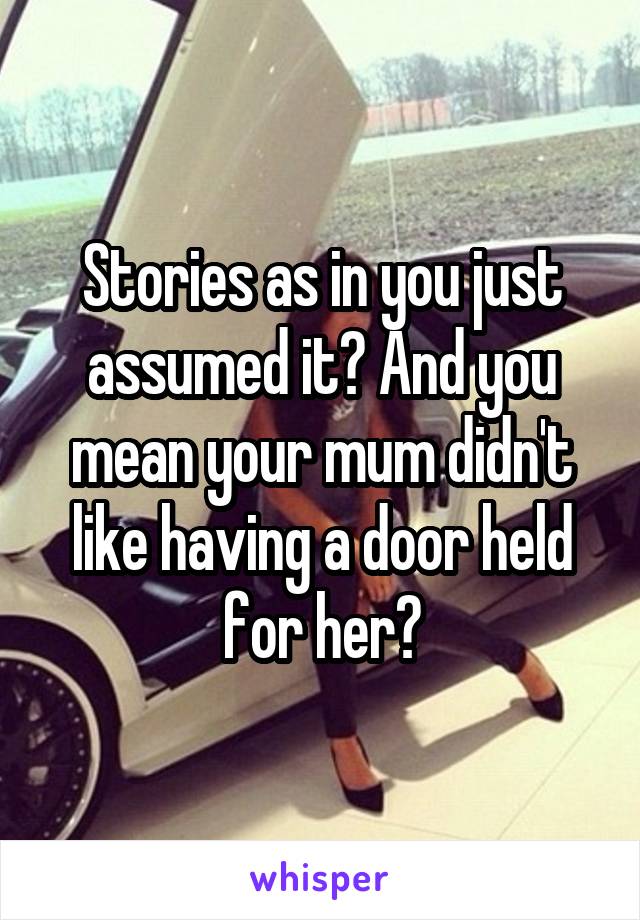 Stories as in you just assumed it? And you mean your mum didn't like having a door held for her?