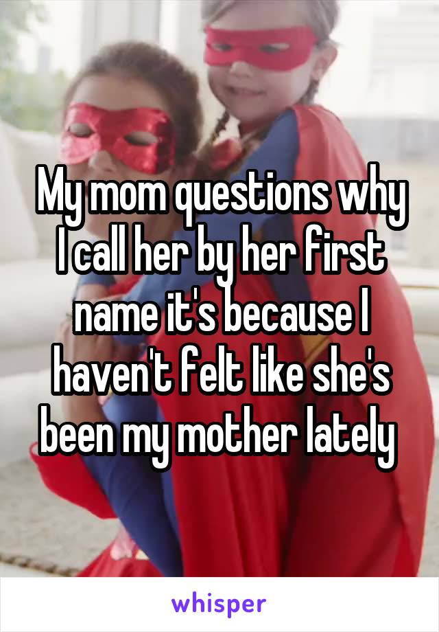 My mom questions why I call her by her first name it's because I haven't felt like she's been my mother lately 