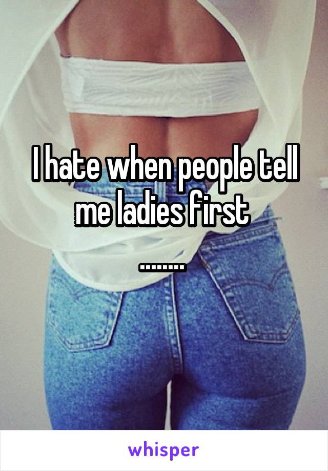 I hate when people tell me ladies first 
........ 
