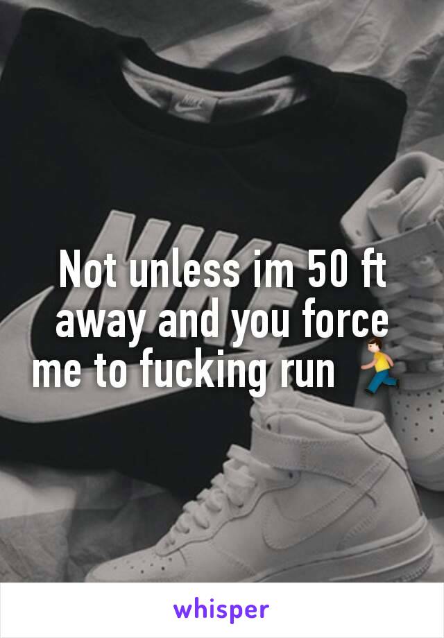 Not unless im 50 ft away and you force me to fucking run 🏃