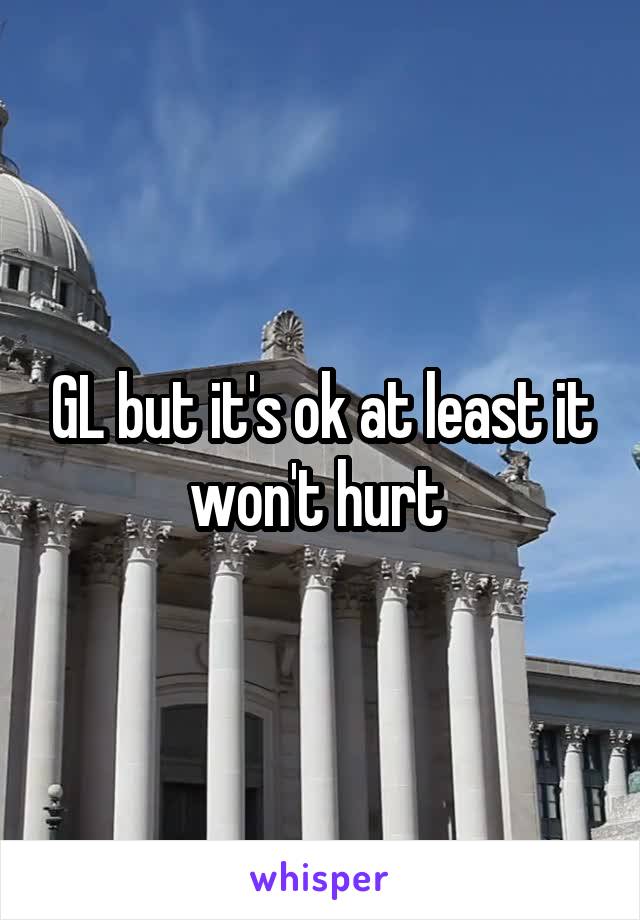GL but it's ok at least it won't hurt 