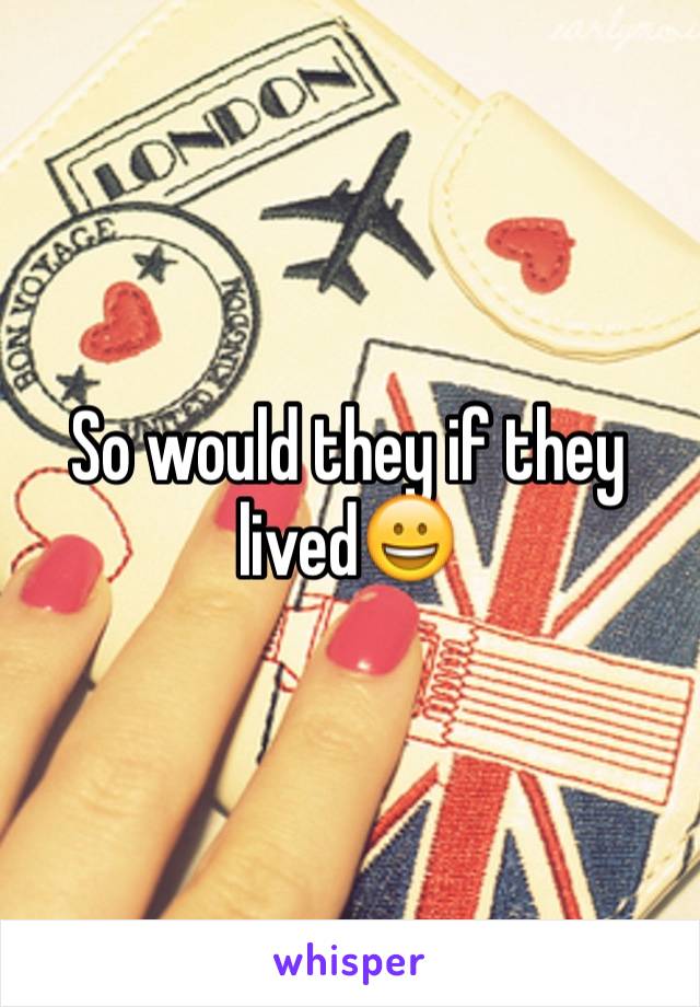 So would they if they lived😀