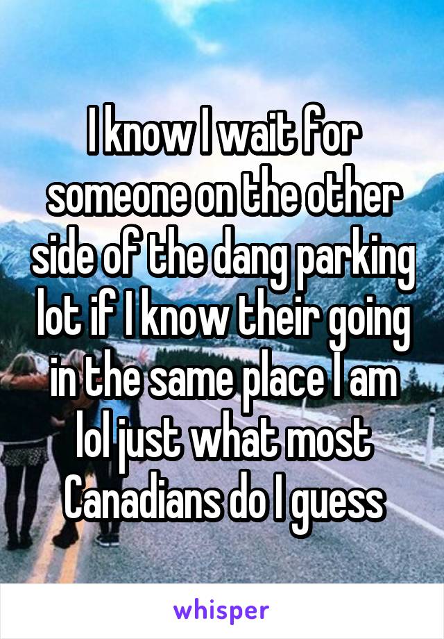 I know I wait for someone on the other side of the dang parking lot if I know their going in the same place I am lol just what most Canadians do I guess