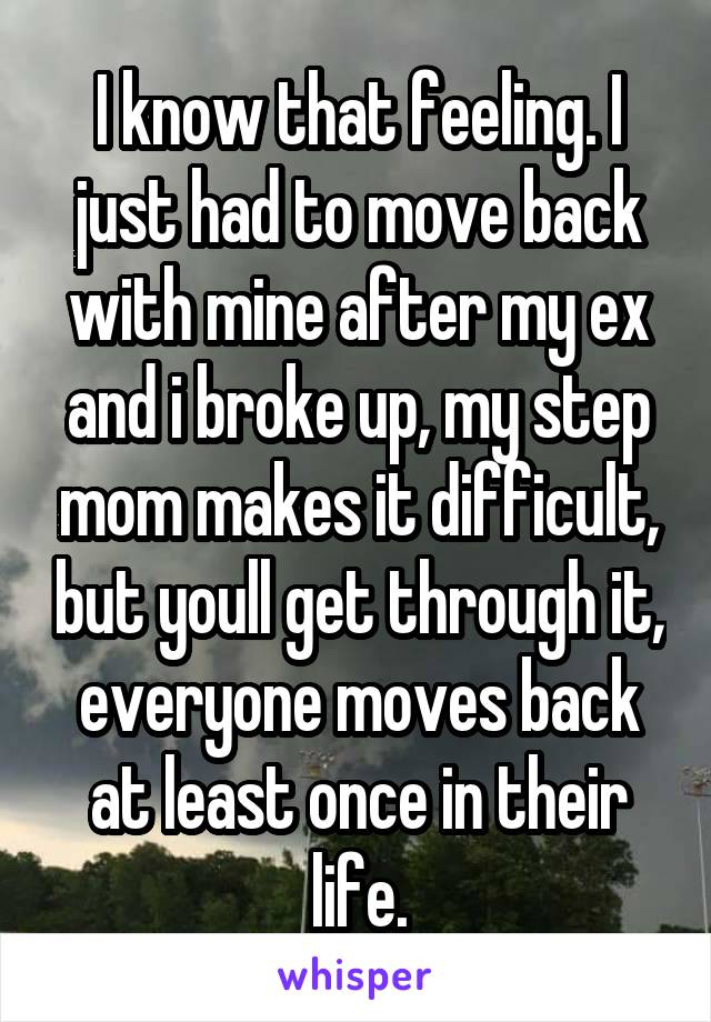 I know that feeling. I just had to move back with mine after my ex and i broke up, my step mom makes it difficult, but youll get through it, everyone moves back at least once in their life.