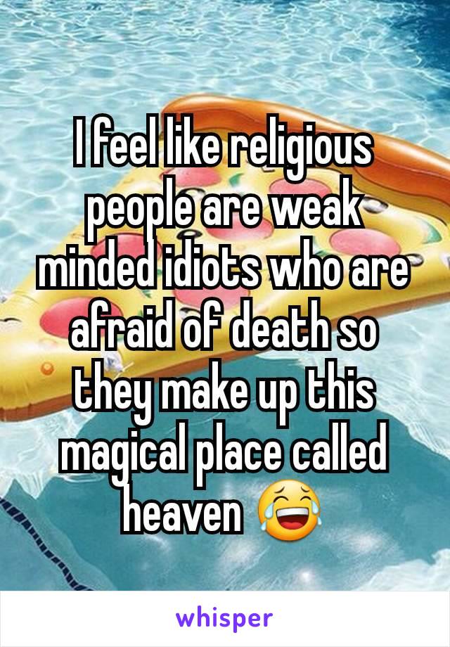 I feel like religious people are weak minded idiots who are afraid of death so they make up this magical place called heaven 😂