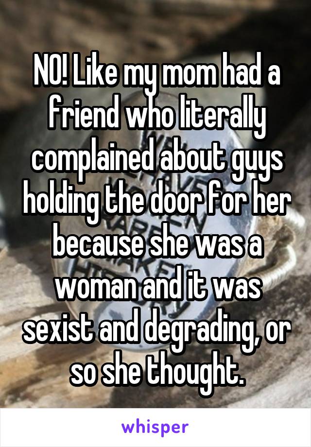 NO! Like my mom had a friend who literally complained about guys holding the door for her because she was a woman and it was sexist and degrading, or so she thought.