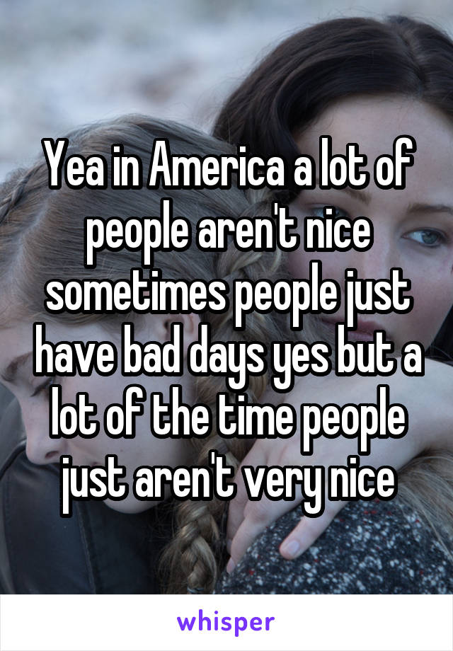 Yea in America a lot of people aren't nice sometimes people just have bad days yes but a lot of the time people just aren't very nice