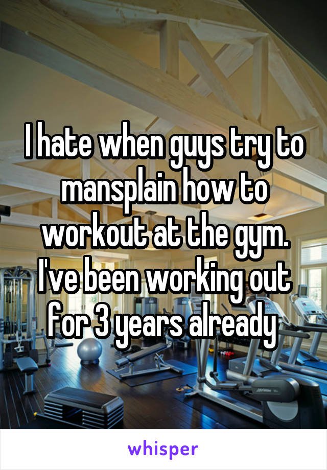 I hate when guys try to mansplain how to workout at the gym. I've been working out for 3 years already 