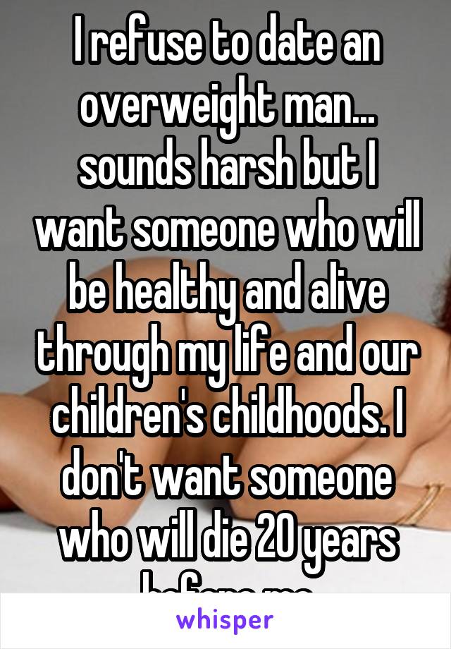 I refuse to date an overweight man... sounds harsh but I want someone who will be healthy and alive through my life and our children's childhoods. I don't want someone who will die 20 years before me
