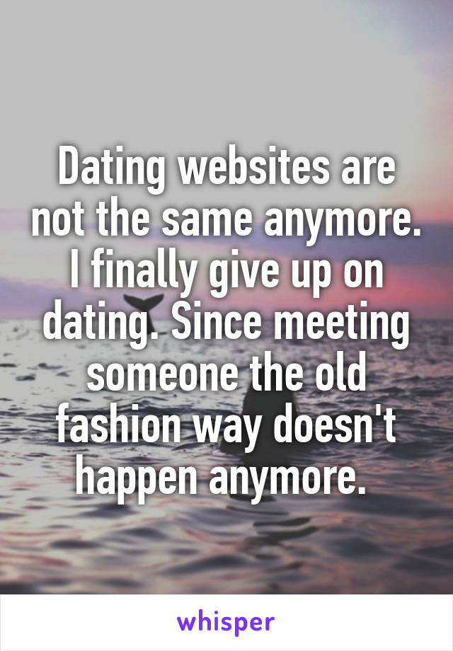 Dating websites are not the same anymore. I finally give up on dating. Since meeting someone the old fashion way doesn't happen anymore. 
