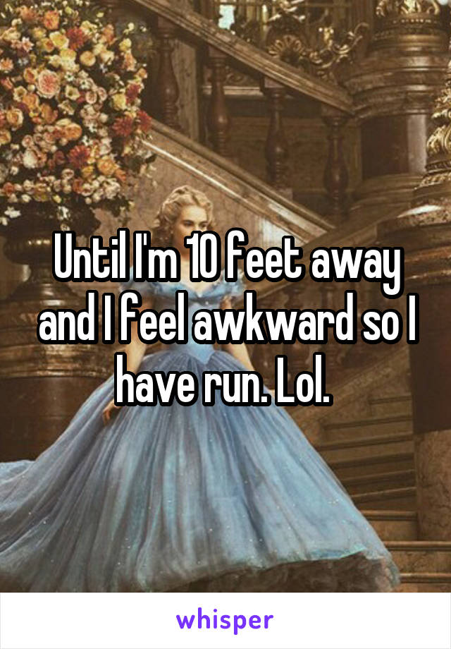 Until I'm 10 feet away and I feel awkward so I have run. Lol. 