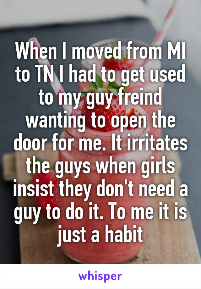 When I moved from MI to TN I had to get used to my guy freind wanting to open the door for me. It irritates the guys when girls insist they don't need a guy to do it. To me it is just a habit