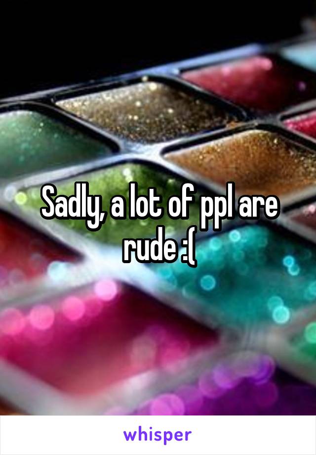 Sadly, a lot of ppl are rude :(