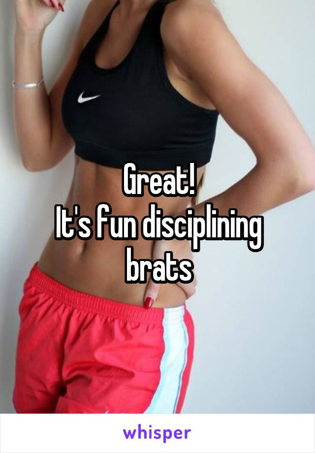 Great!
It's fun disciplining brats