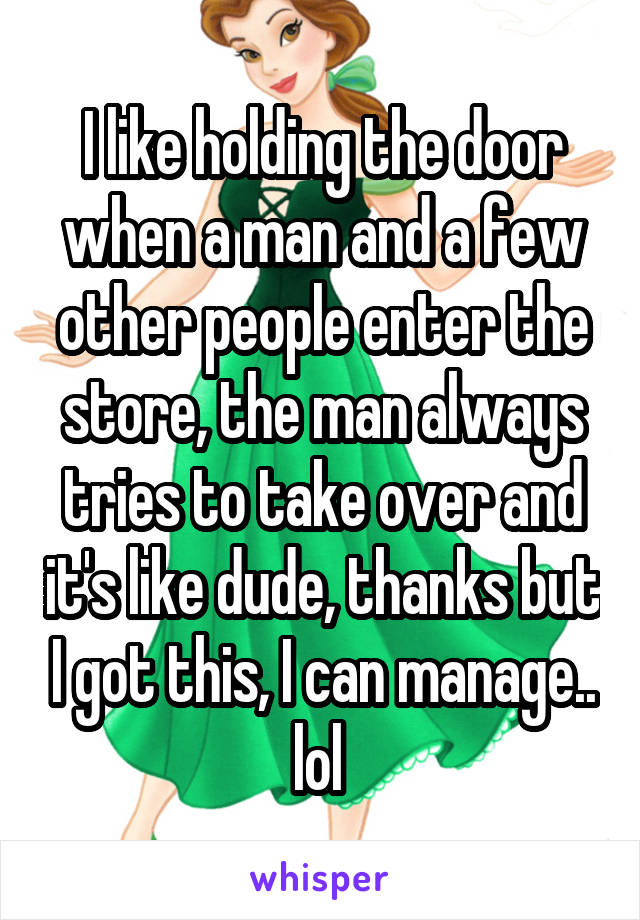 I like holding the door when a man and a few other people enter the store, the man always tries to take over and it's like dude, thanks but I got this, I can manage.. lol 