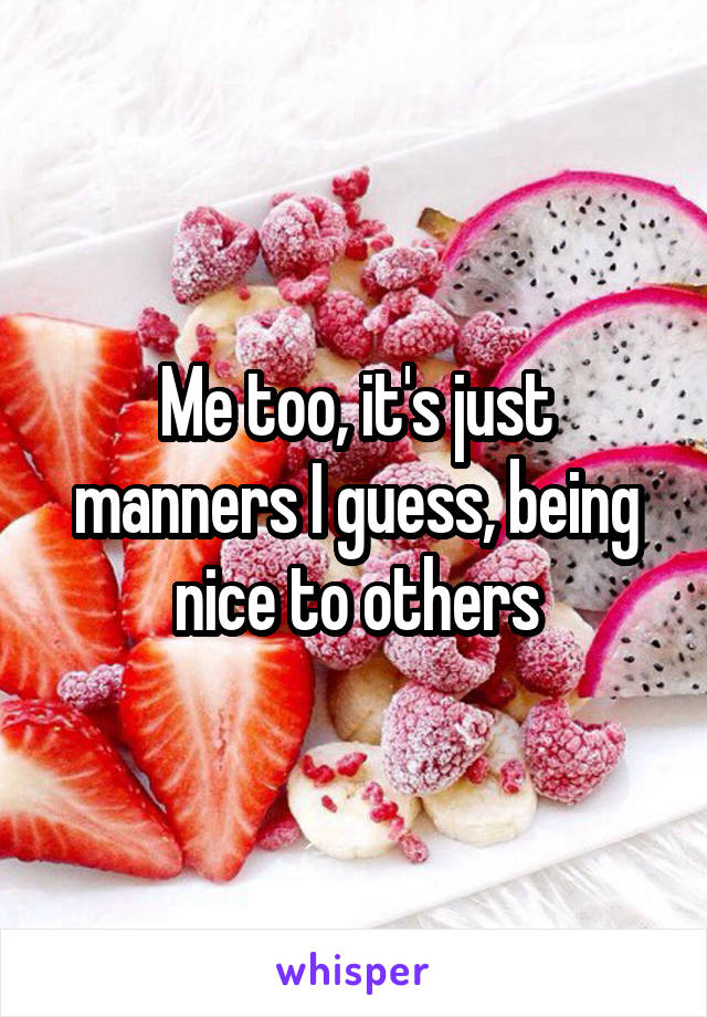 Me too, it's just manners I guess, being nice to others