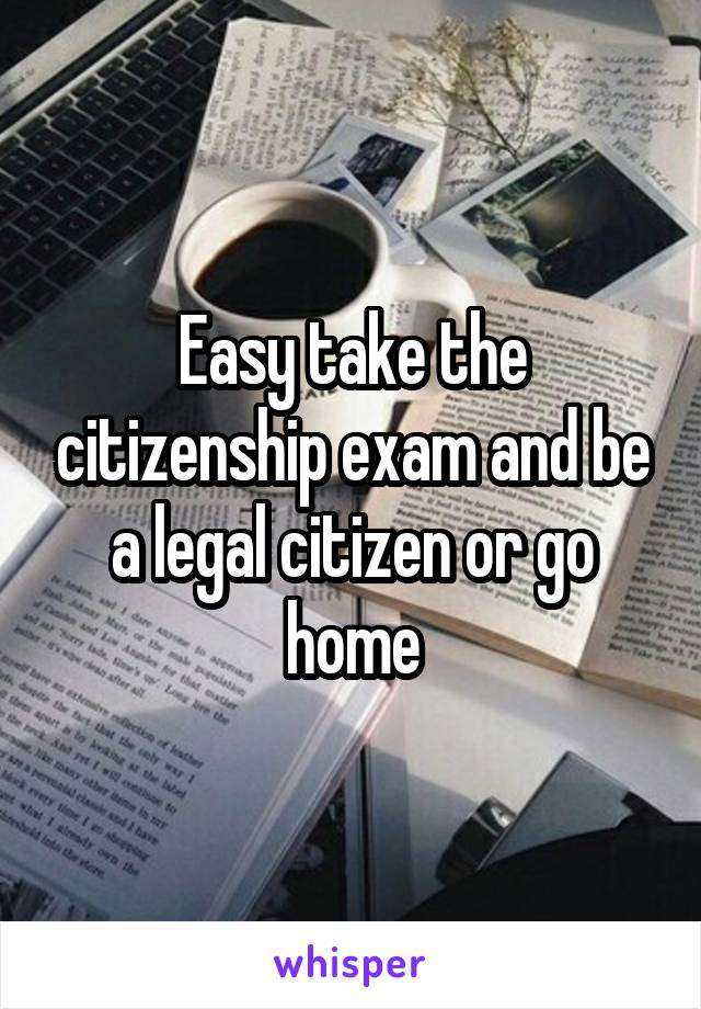 Easy take the citizenship exam and be a legal citizen or go home