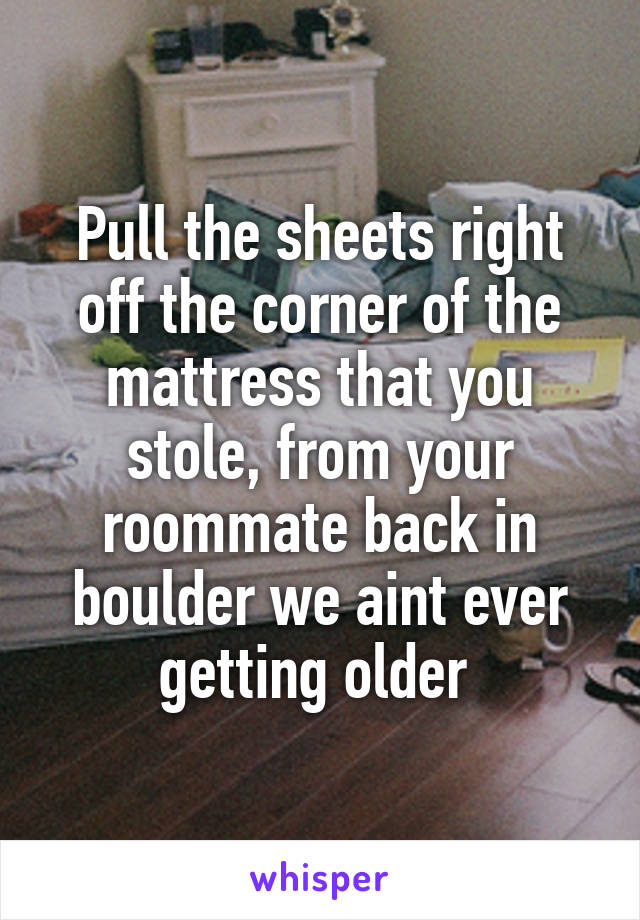 Pull the sheets right off the corner of the mattress that you stole, from your roommate back in boulder we aint ever getting older 