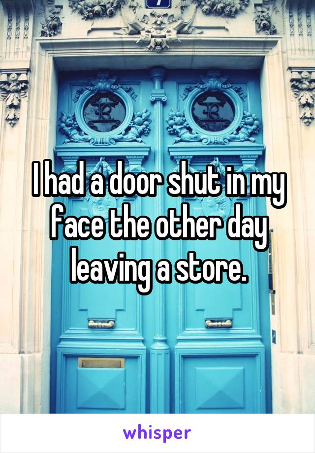 I had a door shut in my face the other day leaving a store.