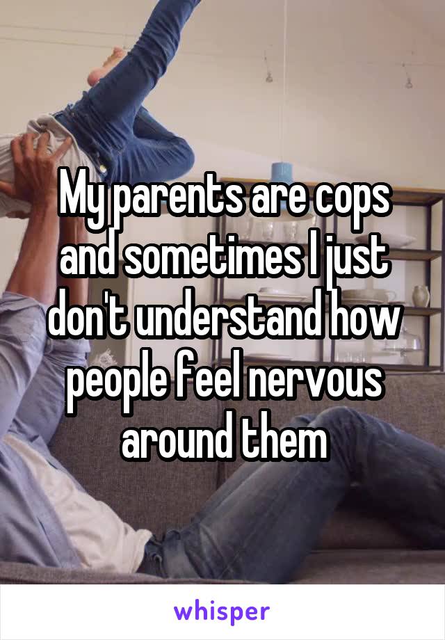 My parents are cops and sometimes I just don't understand how people feel nervous around them