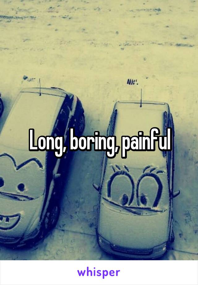 Long, boring, painful