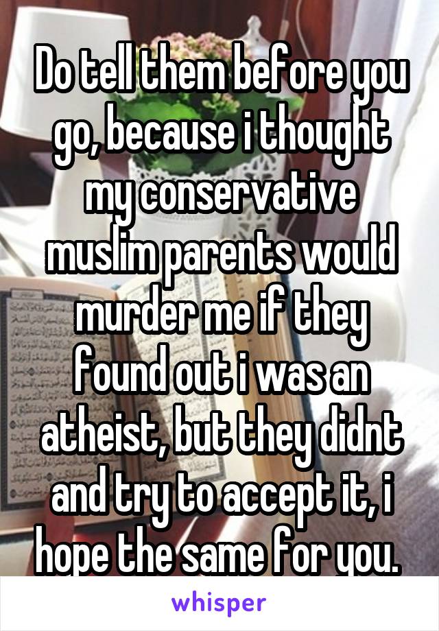 Do tell them before you go, because i thought my conservative muslim parents would murder me if they found out i was an atheist, but they didnt and try to accept it, i hope the same for you. 