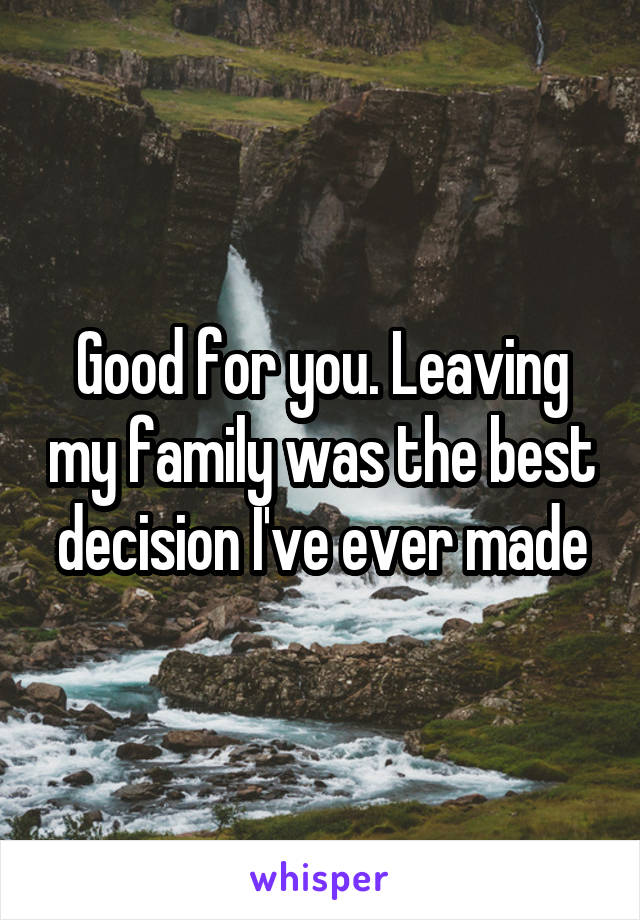 Good for you. Leaving my family was the best decision I've ever made