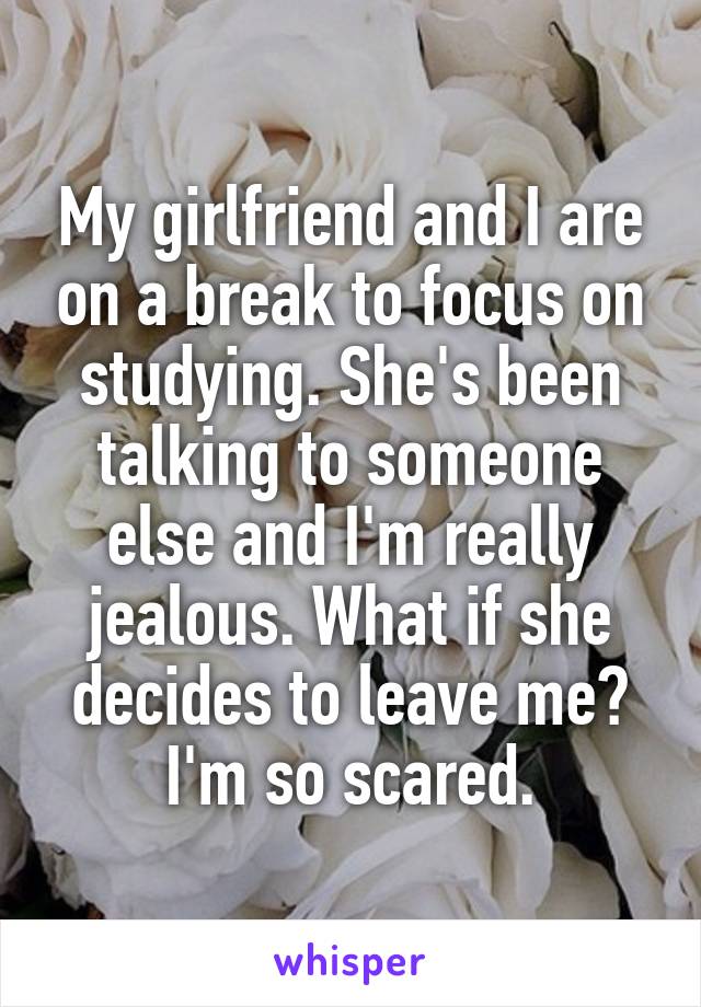 My girlfriend and I are on a break to focus on studying. She's been talking to someone else and I'm really jealous. What if she decides to leave me? I'm so scared.