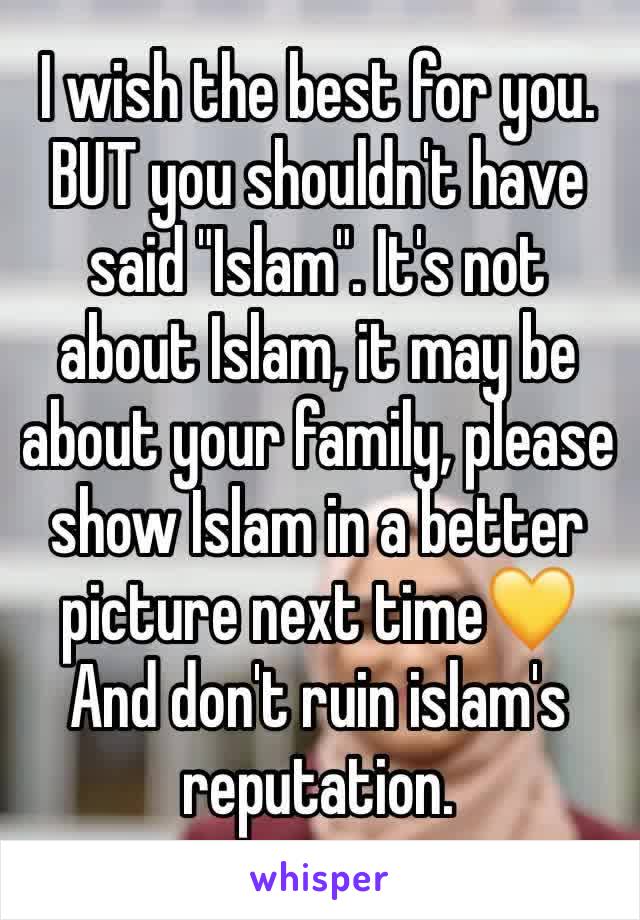 I wish the best for you.
BUT you shouldn't have said "Islam". It's not about Islam, it may be about your family, please show Islam in a better picture next time💛
And don't ruin islam's reputation.