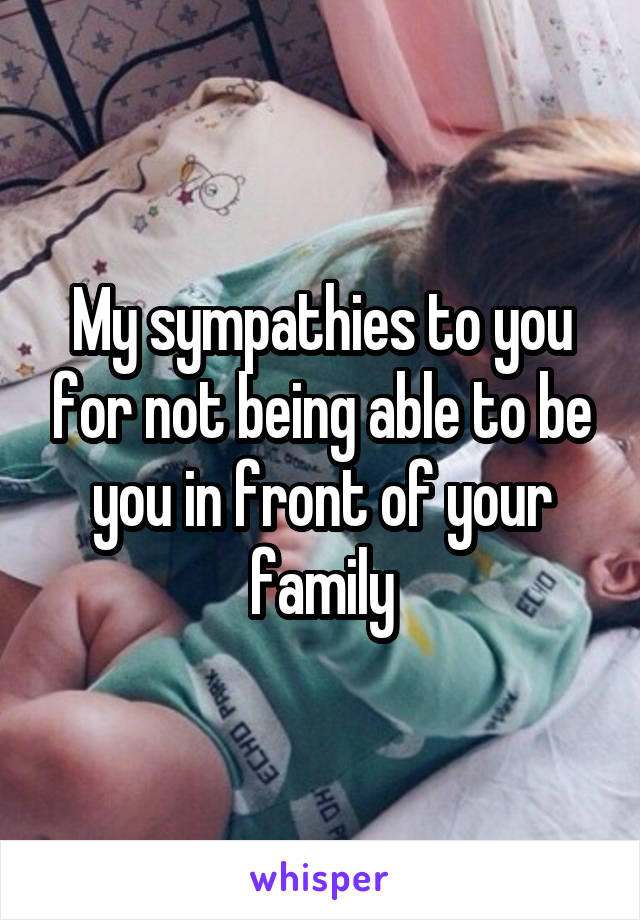 My sympathies to you for not being able to be you in front of your family
