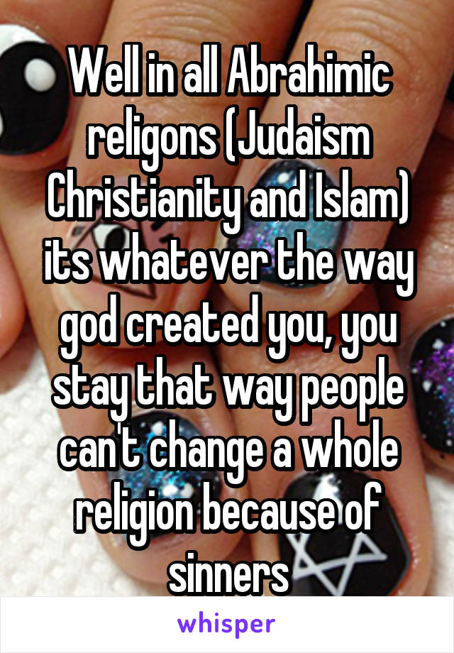 Well in all Abrahimic religons (Judaism Christianity and Islam) its whatever the way god created you, you stay that way people can't change a whole religion because of sinners