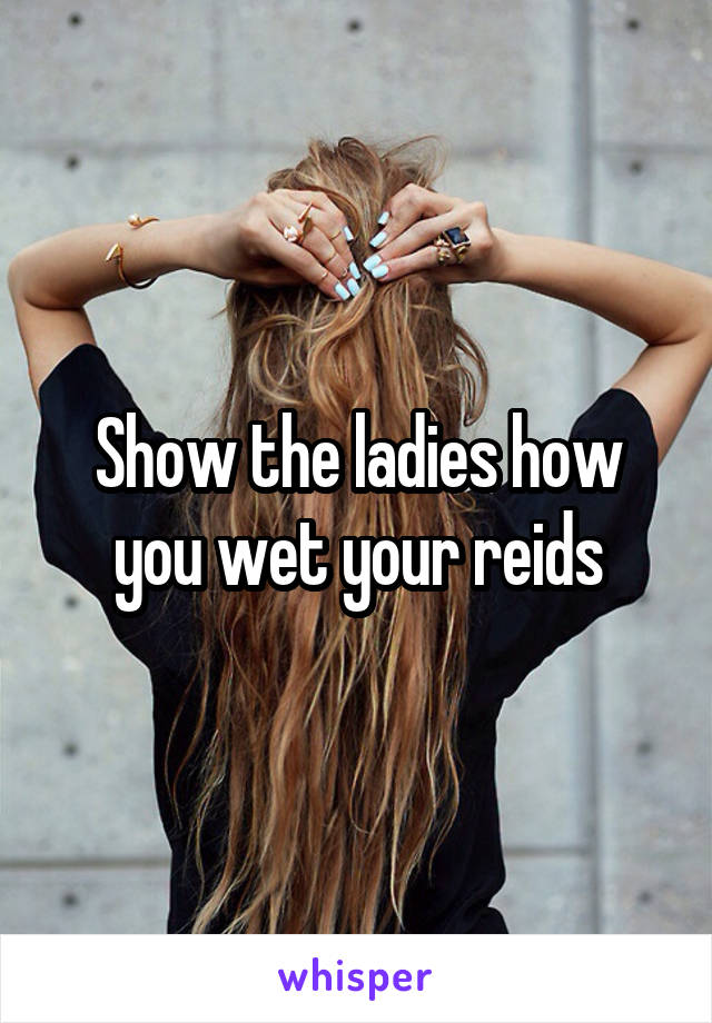 Show the ladies how you wet your reids