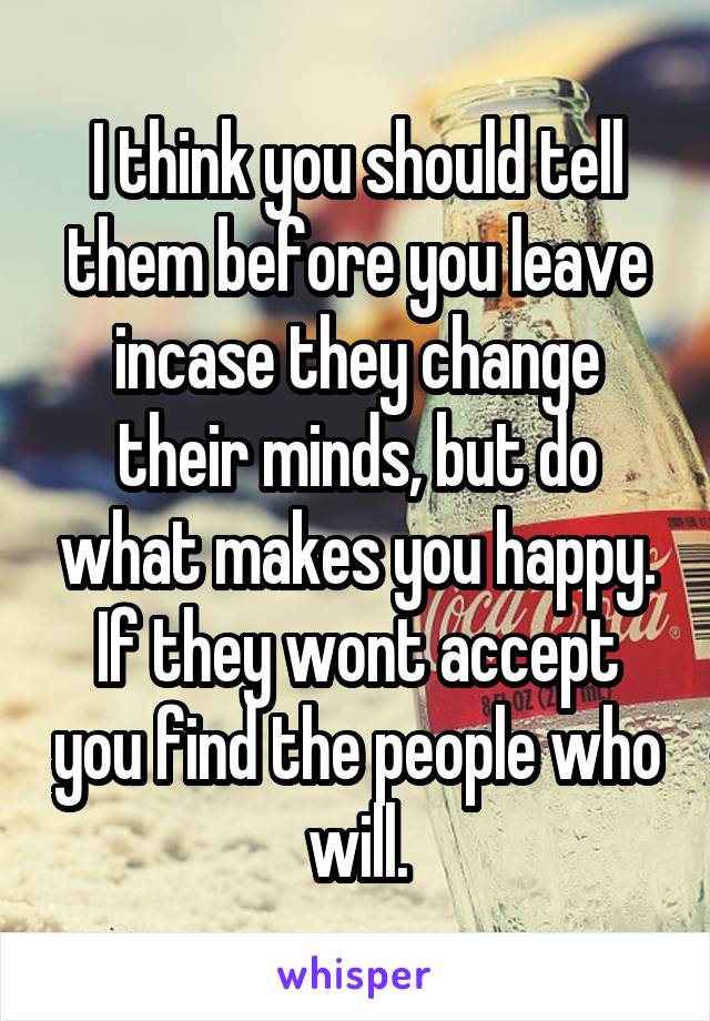 I think you should tell them before you leave incase they change their minds, but do what makes you happy. If they wont accept you find the people who will.