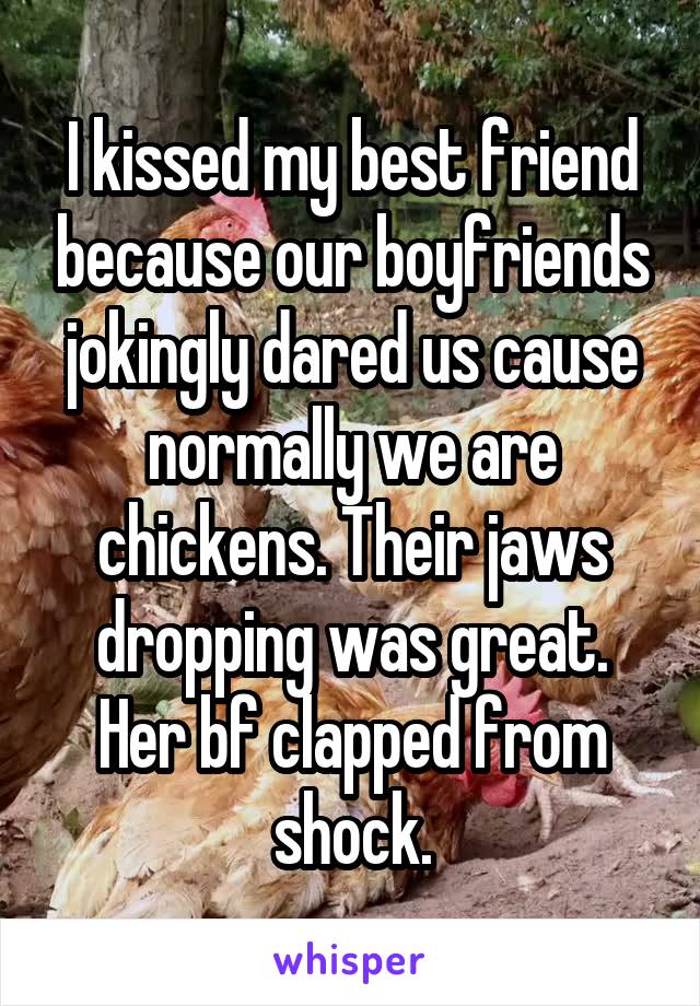 I kissed my best friend because our boyfriends jokingly dared us cause normally we are chickens. Their jaws dropping was great. Her bf clapped from shock.