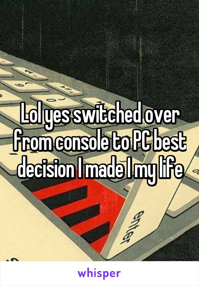 Lol yes switched over from console to PC best decision I made I my life