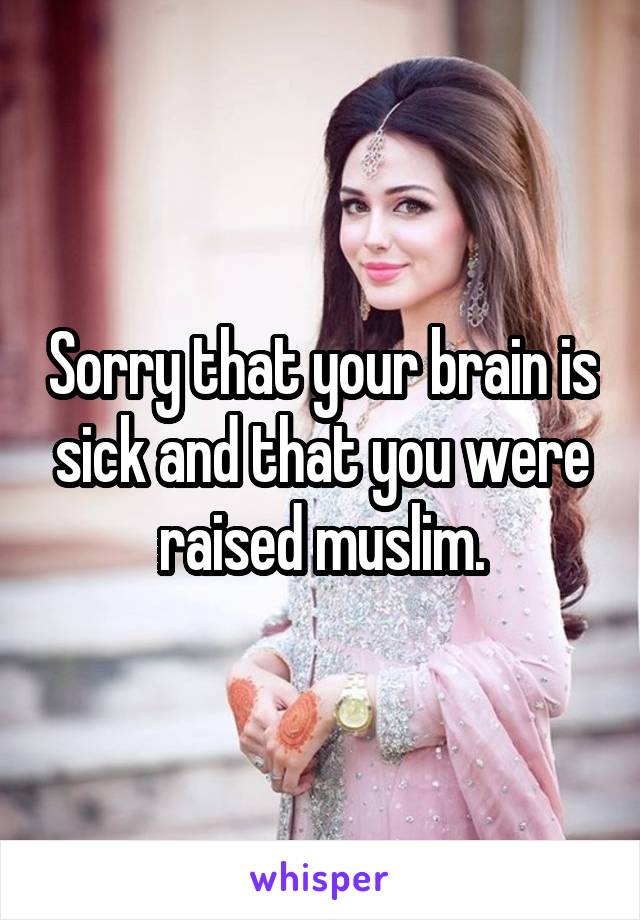 Sorry that your brain is sick and that you were raised muslim.