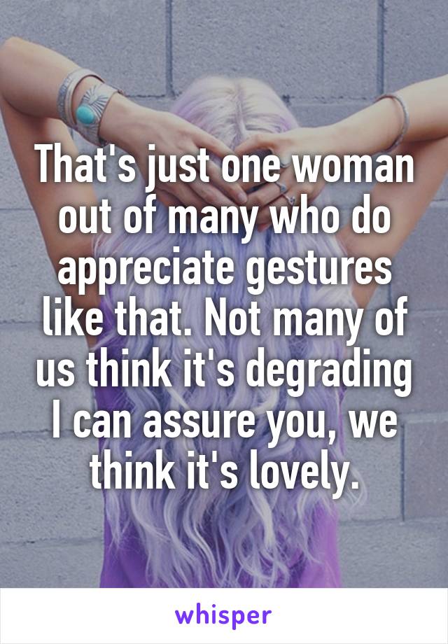 That's just one woman out of many who do appreciate gestures like that. Not many of us think it's degrading I can assure you, we think it's lovely.