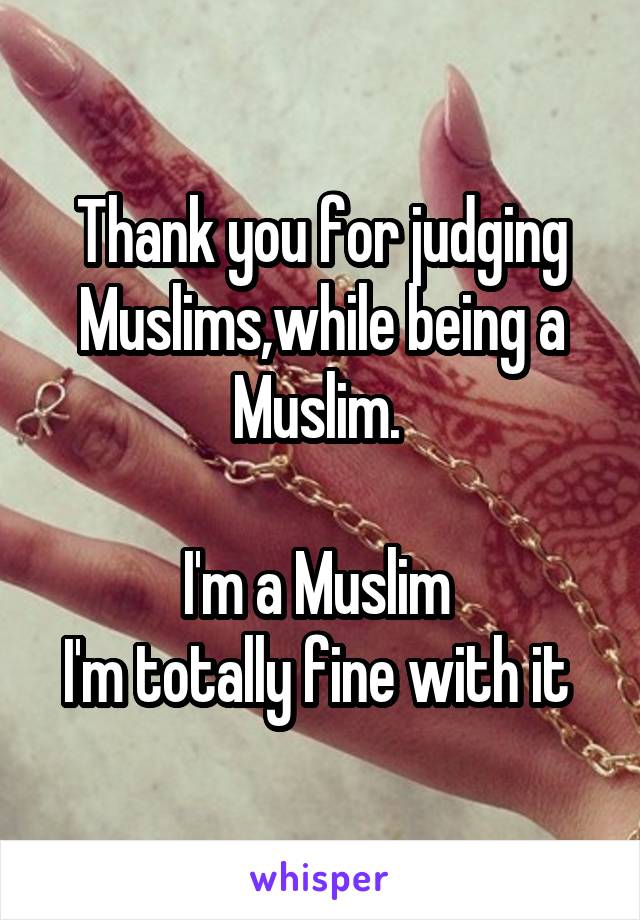 Thank you for judging Muslims,while being a Muslim. 

I'm a Muslim 
I'm totally fine with it 