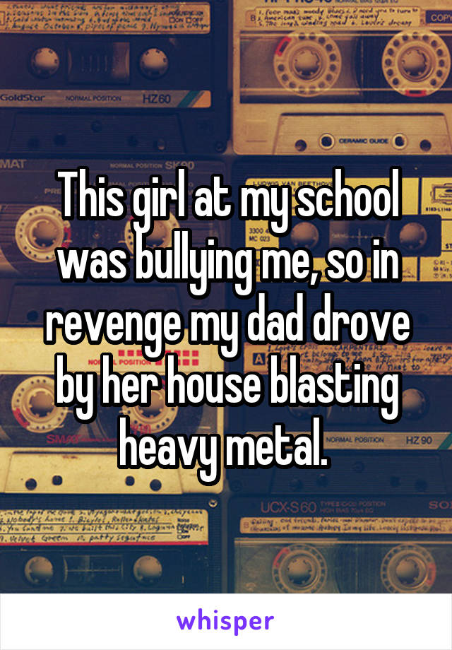 This girl at my school was bullying me, so in revenge my dad drove by her house blasting heavy metal. 